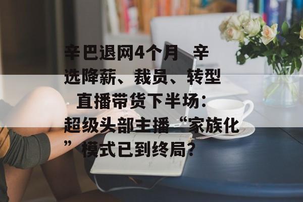 辛巴退网4个月 辛选降薪、裁员、转型 直播带货下半场:超级头部主播“家族化”模式已到终局?-第1张图片-佛山资讯网 辛巴退网4个月 辛选降薪、裁员、转型 直播带货下半场:超级头部主播“家族化”模式已到终局?-第1张图片-佛山资讯网