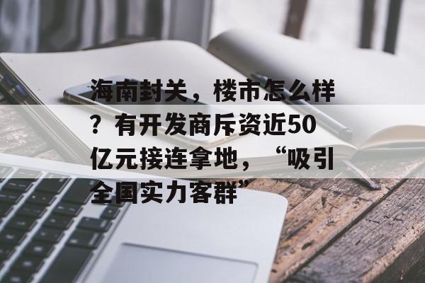 海南封关，楼市怎么样？有开发商斥资近50亿元接连拿地，“吸引全国实力客群”-第1张图片-佛山资讯网