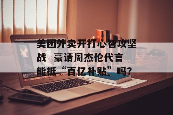 美团外卖开打心智攻坚战  豪请周杰伦代言能抵“百亿补贴”吗？-第1张图片-佛山资讯网