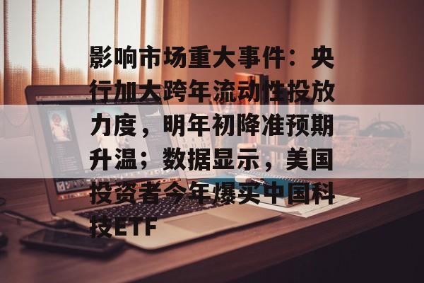 影响市场重大事件：央行加大跨年流动性投放力度，明年初降准预期升温；数据显示，美国投资者今年爆买中国科技ETF-第1张图片-佛山资讯网