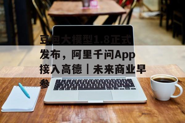 豆包大模型1.8正式发布,阿里千问App接入高德|未来商业早参-第1张图片-佛山资讯网 豆包大模型1.8正式发布,阿里千问App接入高德|未来商业早参-第1张图片-佛山资讯网