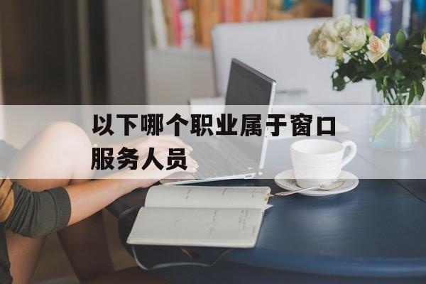 以下哪个职业属于窗口服务人员-第1张图片-佛山资讯网