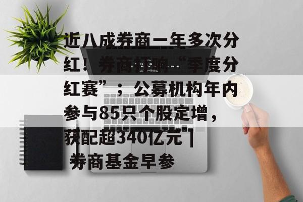 近八成券商一年多次分红！券商打响“季度分红赛”；公募机构年内参与85只个股定增，获配超340亿元 | 券商基金早参-第1张图片-佛山资讯网
