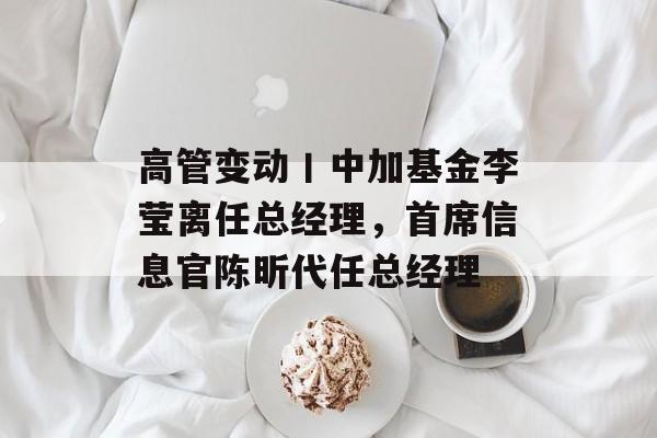 高管变动丨中加基金李莹离任总经理，首席信息官陈昕代任总经理-第1张图片-佛山资讯网