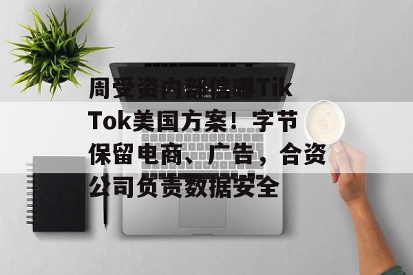 周受资内部信曝TikTok美国方案！字节保留电商、广告，合资公司负责数据安全-第1张图片-佛山资讯网