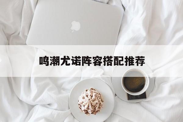 鸣潮尤诺阵容搭配推荐-第1张图片-佛山资讯网 鸣潮尤诺阵容搭配推荐-第1张图片-佛山资讯网