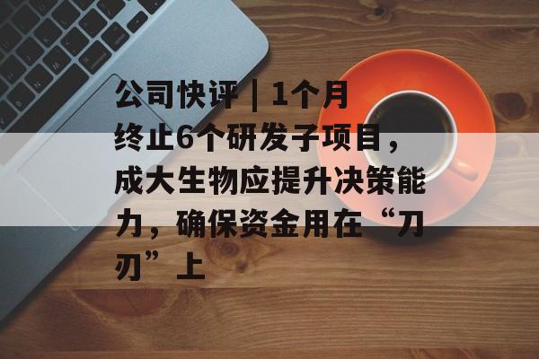 公司快评 | 1个月终止6个研发子项目，成大生物应提升决策能力，确保资金用在“刀刃”上-第1张图片-佛山资讯网