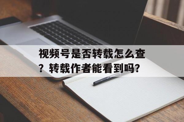视频号是否转载怎么查?转载作者能看到吗?-第1张图片-佛山资讯网 视频号是否转载怎么查?转载作者能看到吗?-第1张图片-佛山资讯网
