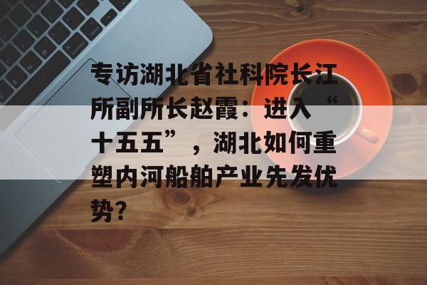 专访湖北省社科院长江所副所长赵霞：进入“十五五”，湖北如何重塑内河船舶产业先发优势？-第1张图片-佛山资讯网