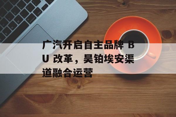 广汽开启自主品牌 BU 改革,昊铂埃安渠道融合运营-第1张图片-佛山资讯网 广汽开启自主品牌 BU 改革,昊铂埃安渠道融合运营-第1张图片-佛山资讯网