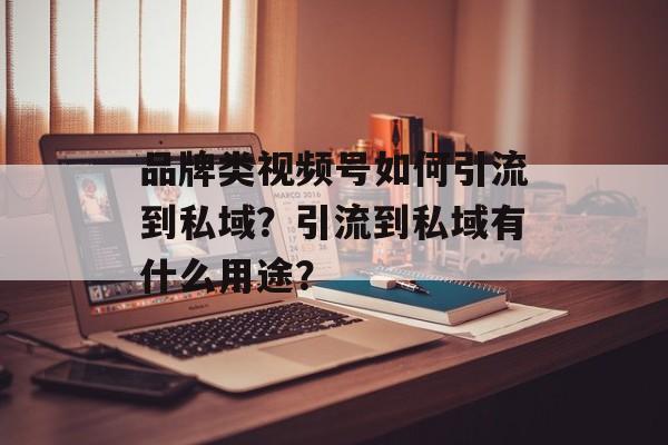 品牌类视频号如何引流到私域?引流到私域有什么用途?-第1张图片-佛山资讯网 品牌类视频号如何引流到私域?引流到私域有什么用途?-第1张图片-佛山资讯网