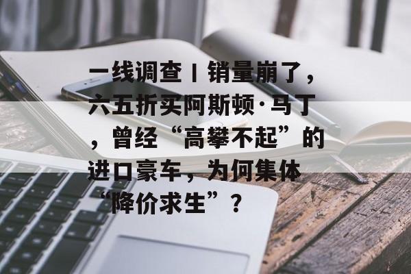 一线调查丨销量崩了,六五折买阿斯顿·马丁,曾经“高攀不起”的进口豪车,为何集体 “降价求生”?-第1张图片-佛山资讯网 一线调查丨销量崩了,六五折买阿斯顿·马丁,曾经“高攀不起”的进口豪车,为何集体 “降价求生”?-第1张图片-佛山资讯网