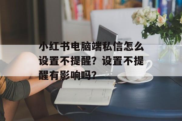 小红书电脑端私信怎么设置不提醒？设置不提醒有影响吗？-第1张图片-佛山资讯网