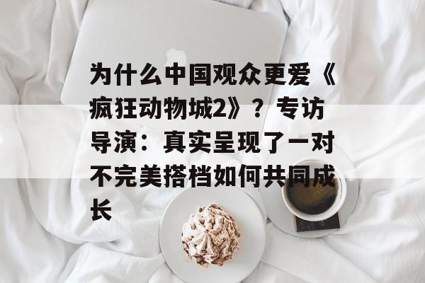 为什么中国观众更爱《疯狂动物城2》?专访导演:真实呈现了一对不完美搭档如何共同成长-第1张图片-佛山资讯网 为什么中国观众更爱《疯狂动物城2》?专访导演:真实呈现了一对不完美搭档如何共同成长-第1张图片-佛山资讯网