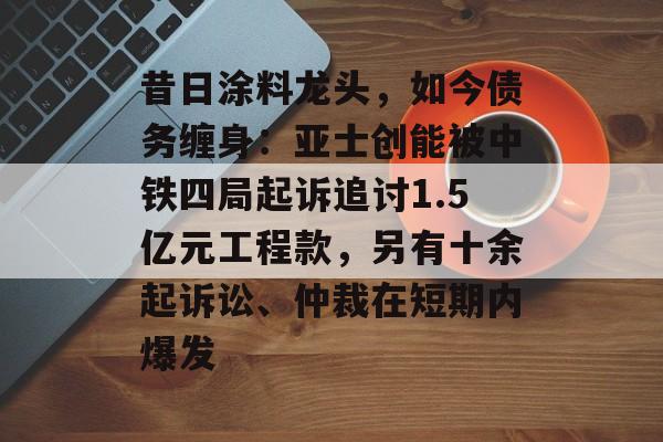 昔日涂料龙头，如今债务缠身：亚士创能被中铁四局起诉追讨1.5亿元工程款，另有十余起诉讼、仲裁在短期内爆发-第1张图片-佛山资讯网