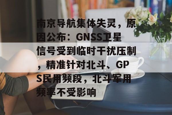 南京导航集体失灵,原因公布:GNSS卫星信号受到临时干扰压制,精准针对北斗、GPS民用频段,北斗军用频率不受影响-第1张图片-佛山资讯网 南京导航集体失灵,原因公布:GNSS卫星信号受到临时干扰压制,精准针对北斗、GPS民用频段,北斗军用频率不受影响-第1张图片-佛山资讯网
