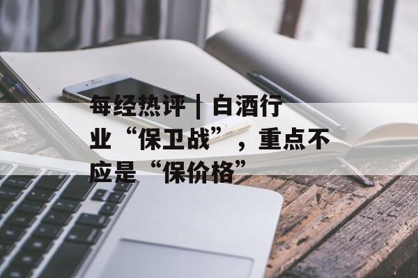 每经热评 | 白酒行业“保卫战”，重点不应是“保价格”-第1张图片-佛山资讯网