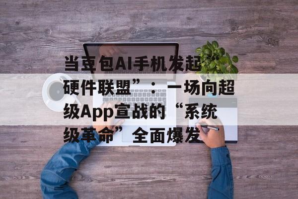 当豆包AI手机发起“硬件联盟”：一场向超级App宣战的“系统级革命”全面爆发-第1张图片-佛山资讯网