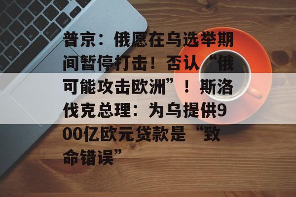 普京：俄愿在乌选举期间暂停打击！否认“俄可能攻击欧洲”！斯洛伐克总理：为乌提供900亿欧元贷款是“致命错误”-第1张图片-佛山资讯网