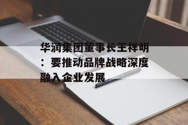 华润集团董事长王祥明:要推动品牌战略深度融入企业发展-第1张图片-佛山资讯网 华润集团董事长王祥明:要推动品牌战略深度融入企业发展-第1张图片-佛山资讯网