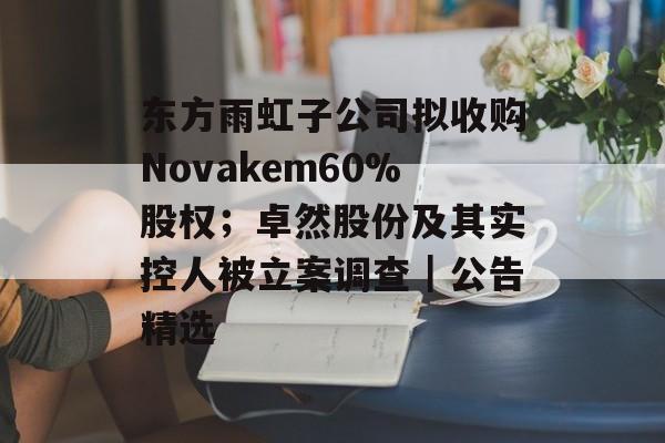 东方雨虹子公司拟收购Novakem60%股权;卓然股份及其实控人被立案调查|公告精选-第1张图片-佛山资讯网 东方雨虹子公司拟收购Novakem60%股权;卓然股份及其实控人被立案调查|公告精选-第1张图片-佛山资讯网