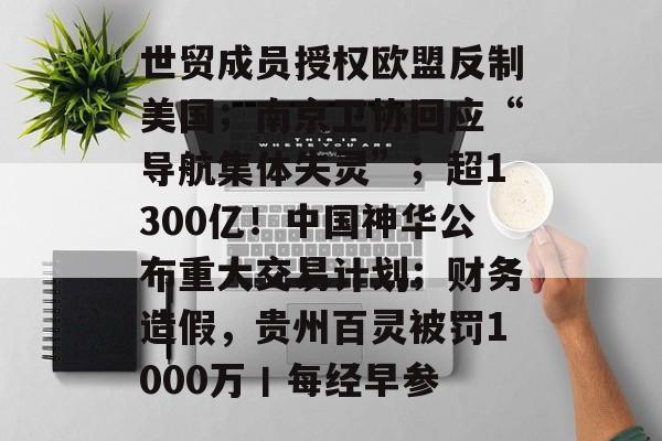 世贸成员授权欧盟反制美国;南京卫协回应“导航集体失灵”;超1300亿!中国神华公布重大交易计划;财务造假,贵州百灵被罚1000万丨每经早参-第1张图片-佛山资讯网 世贸成员授权欧盟反制美国;南京卫协回应“导航集体失灵”;超1300亿!中国神华公布重大交易计划;财务造假,贵州百灵被罚1000万丨每经早参-第1张图片-佛山资讯网