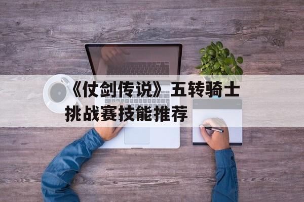 《仗剑传说》五转骑士挑战赛技能推荐-第1张图片-佛山资讯网