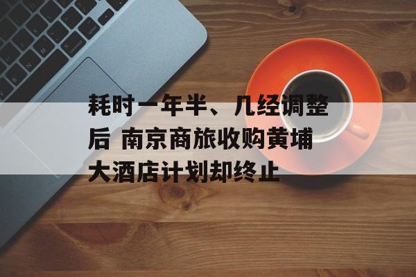 耗时一年半、几经调整后 南京商旅收购黄埔大酒店计划却终止-第1张图片-佛山资讯网