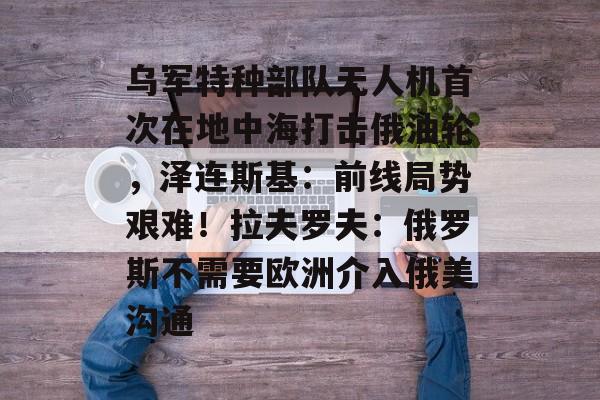 乌军特种部队无人机首次在地中海打击俄油轮，泽连斯基：前线局势艰难！拉夫罗夫：俄罗斯不需要欧洲介入俄美沟通-第1张图片-佛山资讯网