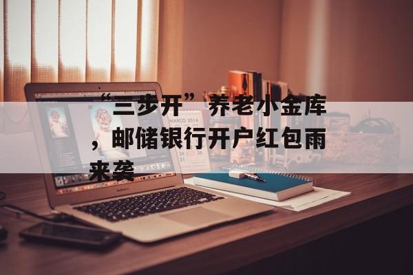 “三步开”养老小金库，邮储银行开户红包雨来袭-第1张图片-佛山资讯网
