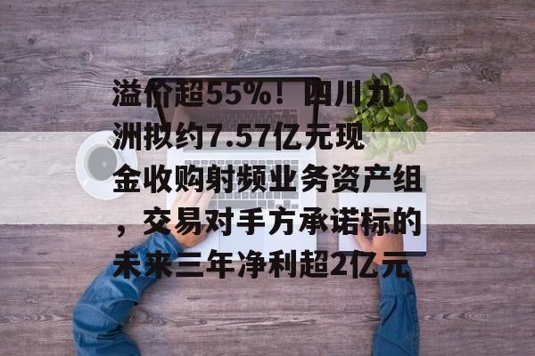 溢价超55%！四川九洲拟约7.57亿元现金收购射频业务资产组，交易对手方承诺标的未来三年净利超2亿元-第1张图片-佛山资讯网