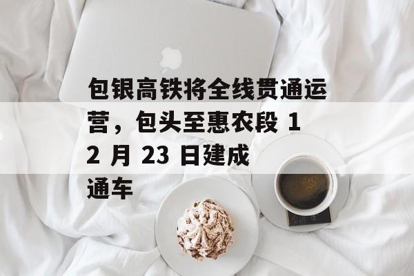 包银高铁将全线贯通运营，包头至惠农段 12 月 23 日建成通车-第1张图片-佛山资讯网