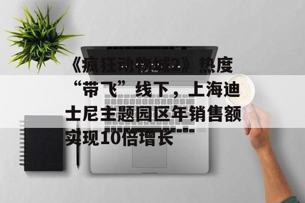 《疯狂动物城2》热度“带飞”线下，上海迪士尼主题园区年销售额实现10倍增长-第1张图片-佛山资讯网