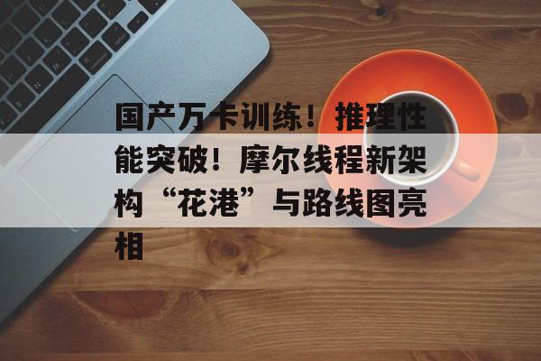 国产万卡训练!推理性能突破!摩尔线程新架构“花港”与路线图亮相-第1张图片-佛山资讯网 国产万卡训练!推理性能突破!摩尔线程新架构“花港”与路线图亮相-第1张图片-佛山资讯网