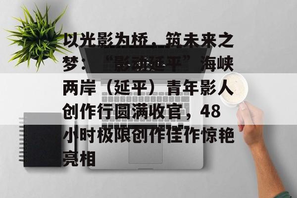 以光影为桥,筑未来之梦:“影动延平”海峡两岸(延平)青年影人创作行圆满收官,48小时极限创作佳作惊艳亮相-第1张图片-佛山资讯网 以光影为桥,筑未来之梦:“影动延平”海峡两岸(延平)青年影人创作行圆满收官,48小时极限创作佳作惊艳亮相-第1张图片-佛山资讯网