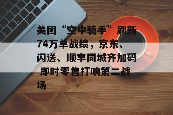 美团“空中骑手”刷新74万单战绩，京东、闪送、顺丰同城齐加码 即时零售打响第二战场-第1张图片-佛山资讯网