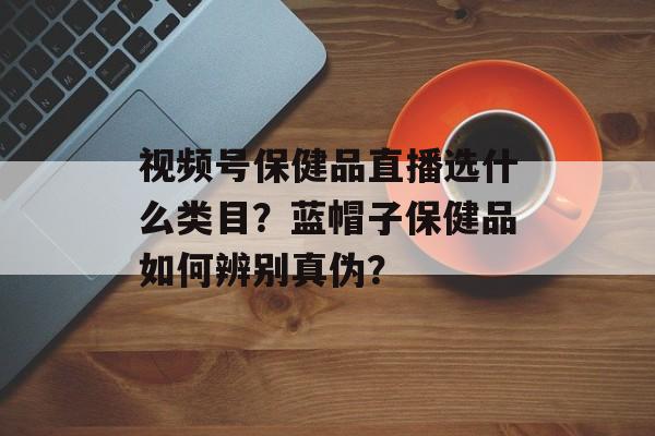 视频号保健品直播选什么类目?蓝帽子保健品如何辨别真伪?-第1张图片-佛山资讯网 视频号保健品直播选什么类目?蓝帽子保健品如何辨别真伪?-第1张图片-佛山资讯网