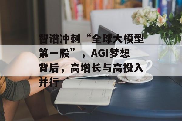 智谱冲刺“全球大模型第一股”，AGI梦想背后，高增长与高投入并行-第1张图片-佛山资讯网