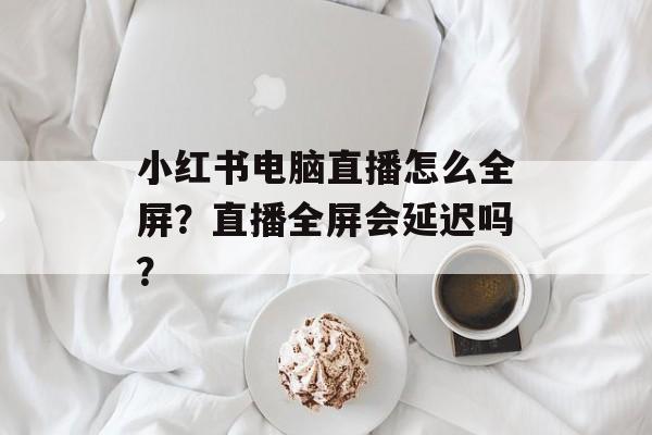 小红书电脑直播怎么全屏?直播全屏会延迟吗?-第1张图片-佛山资讯网 小红书电脑直播怎么全屏?直播全屏会延迟吗?-第1张图片-佛山资讯网