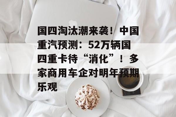 国四淘汰潮来袭!中国重汽预测:52万辆国四重卡待“消化”!多家商用车企对明年预期乐观-第1张图片-佛山资讯网 国四淘汰潮来袭!中国重汽预测:52万辆国四重卡待“消化”!多家商用车企对明年预期乐观-第1张图片-佛山资讯网