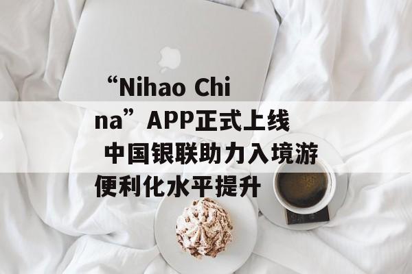 “Nihao China”APP正式上线 中国银联助力入境游便利化水平提升-第1张图片-佛山资讯网