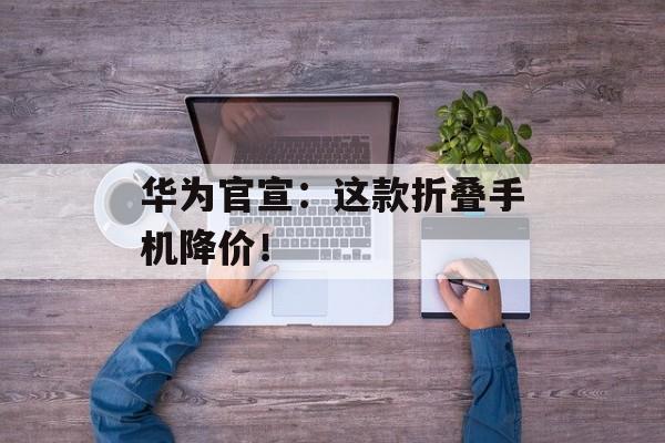 华为官宣：这款折叠手机降价！-第1张图片-佛山资讯网