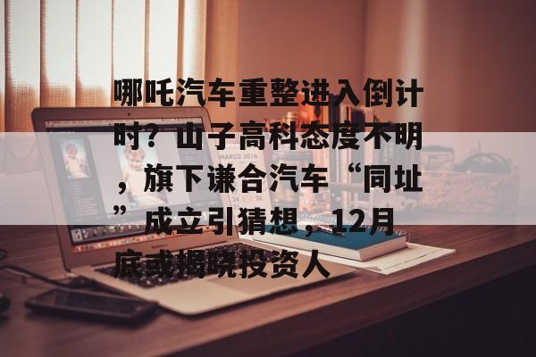 哪吒汽车重整进入倒计时?山子高科态度不明,旗下谦合汽车“同址”成立引猜想,12月底或揭晓投资人-第1张图片-佛山资讯网 哪吒汽车重整进入倒计时?山子高科态度不明,旗下谦合汽车“同址”成立引猜想,12月底或揭晓投资人-第1张图片-佛山资讯网