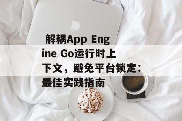  解耦App Engine Go运行时上下文，避免平台锁定：最佳实践指南

