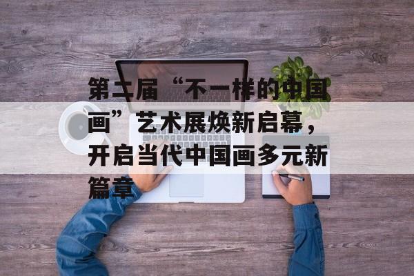 第二届“不一样的中国画”艺术展焕新启幕，开启当代中国画多元新篇章-第1张图片-佛山资讯网