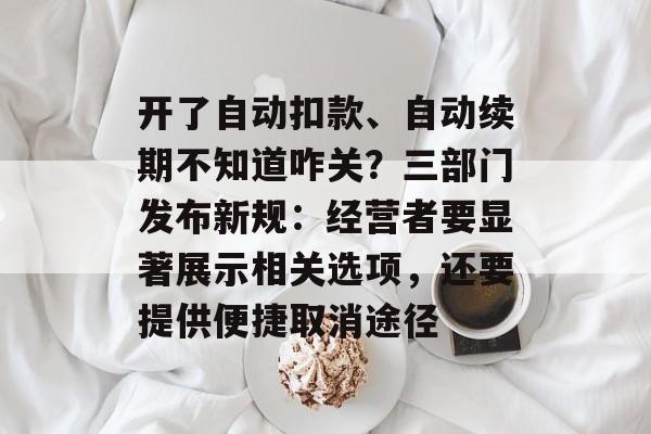 开了自动扣款、自动续期不知道咋关？三部门发布新规：经营者要显著展示相关选项，还要提供便捷取消途径-第1张图片-佛山资讯网