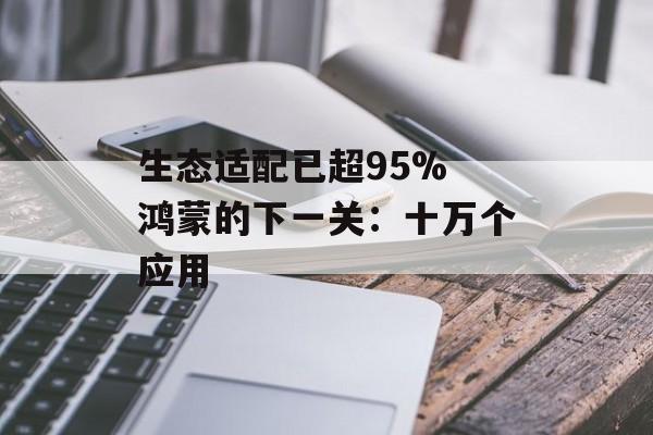 生态适配已超95% 鸿蒙的下一关：十万个应用-第1张图片-佛山资讯网