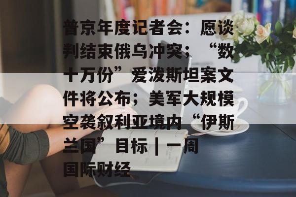 普京年度记者会:愿谈判结束俄乌冲突;“数十万份”爱泼斯坦案文件将公布;美军大规模空袭叙利亚境内“伊斯兰国”目标 | 一周国际财经-第1张图片-佛山资讯网 普京年度记者会:愿谈判结束俄乌冲突;“数十万份”爱泼斯坦案文件将公布;美军大规模空袭叙利亚境内“伊斯兰国”目标 | 一周国际财经-第1张图片-佛山资讯网