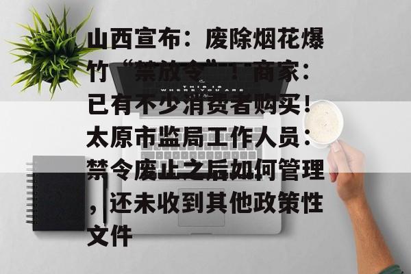 山西宣布:废除烟花爆竹“禁放令”!商家:已有不少消费者购买!太原市监局工作人员:禁令废止之后如何管理,还未收到其他政策性文件-第1张图片-佛山资讯网 山西宣布:废除烟花爆竹“禁放令”!商家:已有不少消费者购买!太原市监局工作人员:禁令废止之后如何管理,还未收到其他政策性文件-第1张图片-佛山资讯网