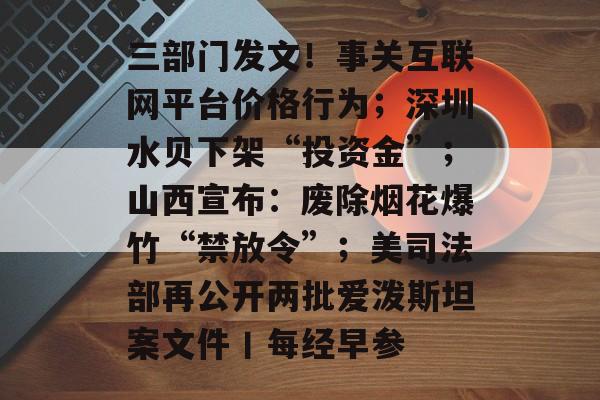 三部门发文！事关互联网平台价格行为；深圳水贝下架“投资金”；山西宣布：废除烟花爆竹“禁放令”；美司法部再公开两批爱泼斯坦案文件丨每经早参-第1张图片-佛山资讯网